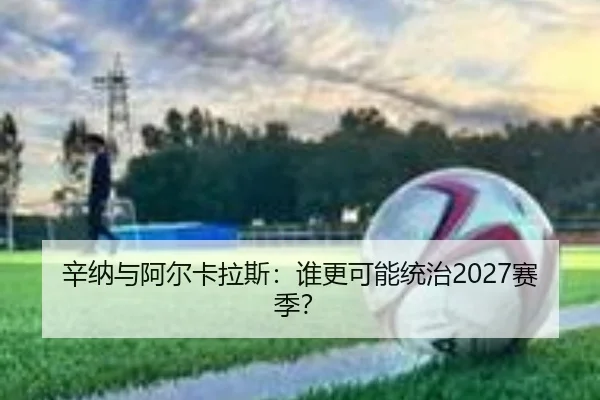 辛纳与阿尔卡拉斯：谁更可能统治2027赛季？